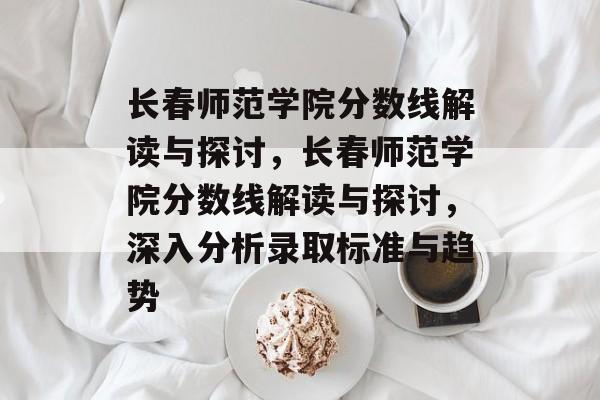 长春师范学院分数线解读与探讨，长春师范学院分数线解读与探讨，深入分析录取标准与趋势