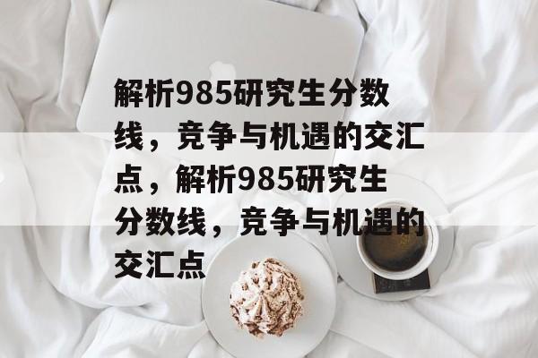 解析985研究生分数线,竞争与机遇的交汇点,解析985研究生分数线,竞争与机遇的交汇点 解析985研究生分数线,竞争与机遇的交汇点,解析985研究生分数线,竞争与机遇的交汇点