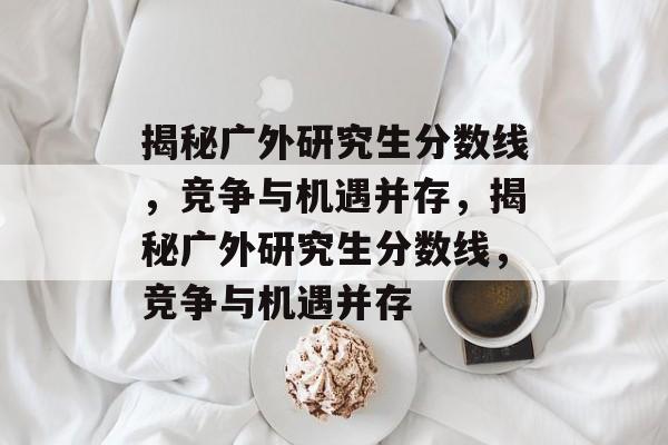 揭秘广外研究生分数线，竞争与机遇并存，揭秘广外研究生分数线，竞争与机遇并存