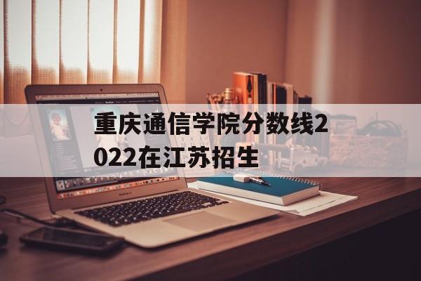 重庆通信学院分数线2022在江苏招生 重庆通信学院分数线2022在江苏招生