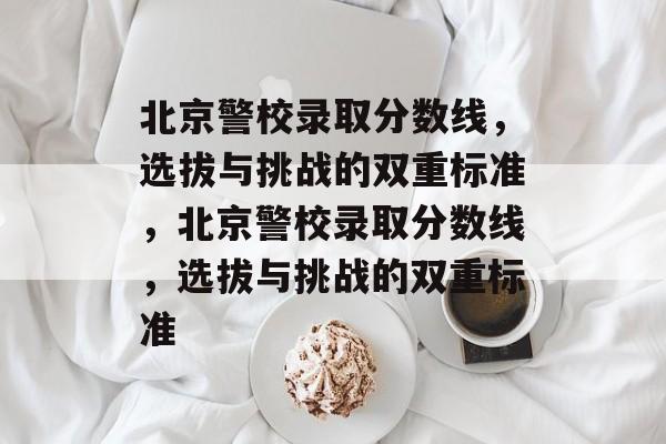 北京警校录取分数线,选拔与挑战的双重标准,北京警校录取分数线,选拔与挑战的双重标准 北京警校录取分数线,选拔与挑战的双重标准,北京警校录取分数线,选拔与挑战的双重标准