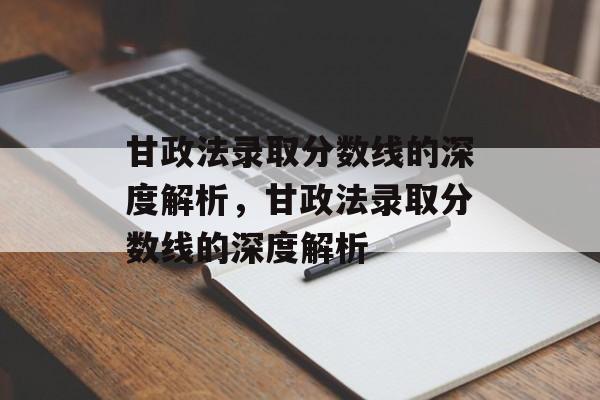 甘政法录取分数线的深度解析,甘政法录取分数线的深度解析 甘政法录取分数线的深度解析,甘政法录取分数线的深度解析