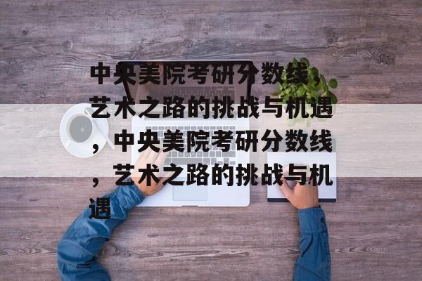 中央美院考研分数线,艺术之路的挑战与机遇,中央美院考研分数线,艺术之路的挑战与机遇 中央美院考研分数线,艺术之路的挑战与机遇,中央美院考研分数线,艺术之路的挑战与机遇
