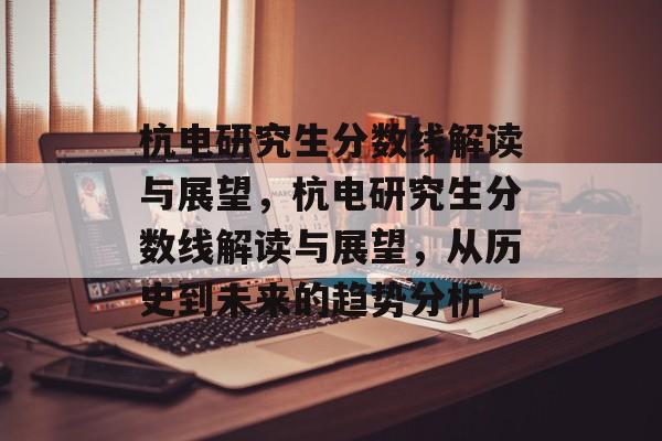 杭电研究生分数线解读与展望，杭电研究生分数线解读与展望，从历史到未来的趋势分析