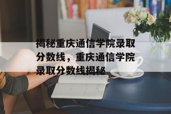揭秘重庆通信学院录取分数线,重庆通信学院录取分数线揭秘 揭秘重庆通信学院录取分数线,重庆通信学院录取分数线揭秘