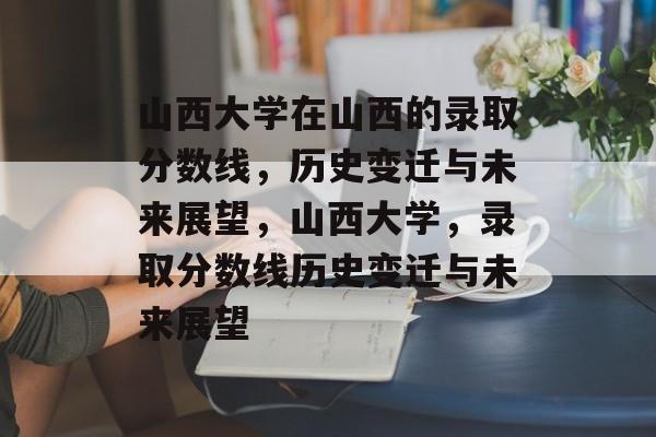 山西大学在山西的录取分数线，历史变迁与未来展望，山西大学，录取分数线历史变迁与未来展望