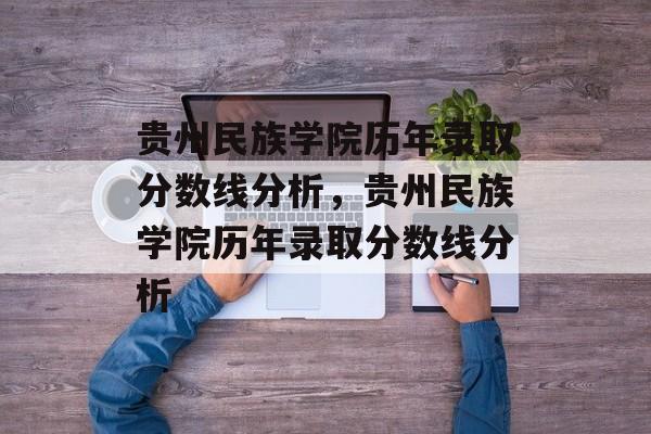 贵州民族学院历年录取分数线分析，贵州民族学院历年录取分数线分析