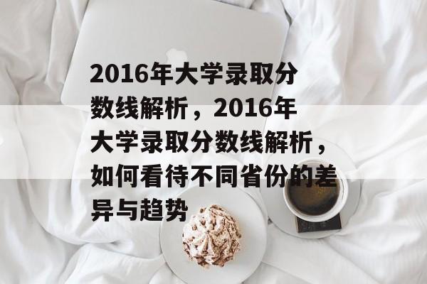 2016年大学录取分数线解析,2016年大学录取分数线解析,如何看待不同省份的差异与趋势 2016年大学录取分数线解析,2016年大学录取分数线解析,如何看待不同省份的差异与趋势