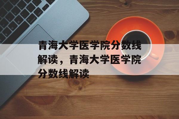 青海大学医学院分数线解读，青海大学医学院分数线解读