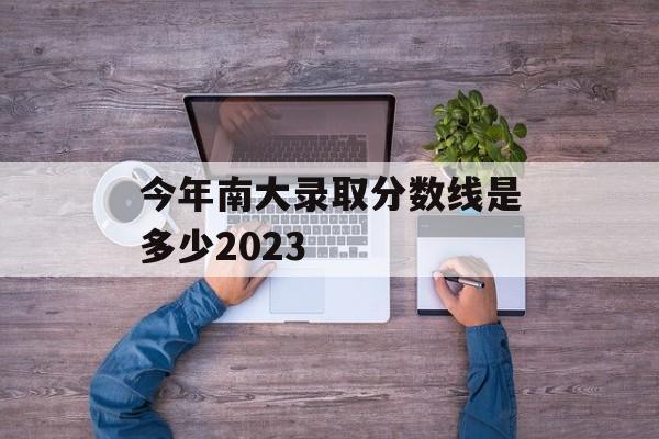 今年南大录取分数线是多少2023 今年南大录取分数线是多少2023