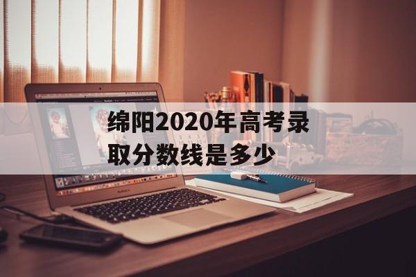 绵阳2020年高考录取分数线是多少 绵阳2020年高考录取分数线是多少