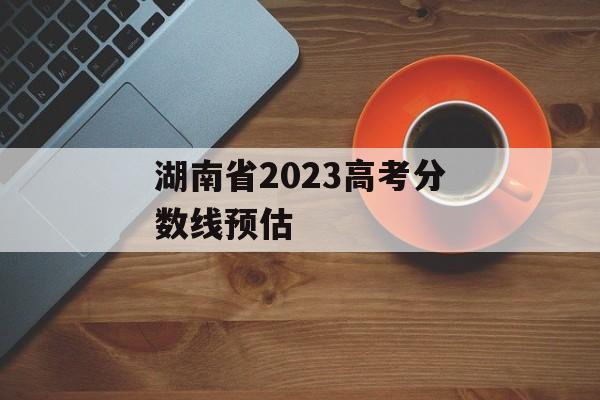 湖南省2023高考分数线预估 湖南省2023高考分数线预估