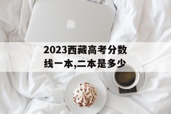 2023西藏高考分数线一本,二本是多少