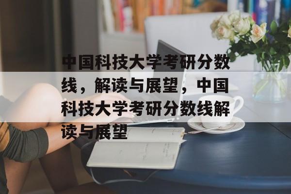 中国科技大学考研分数线,解读与展望,中国科技大学考研分数线解读与展望 中国科技大学考研分数线,解读与展望,中国科技大学考研分数线解读与展望