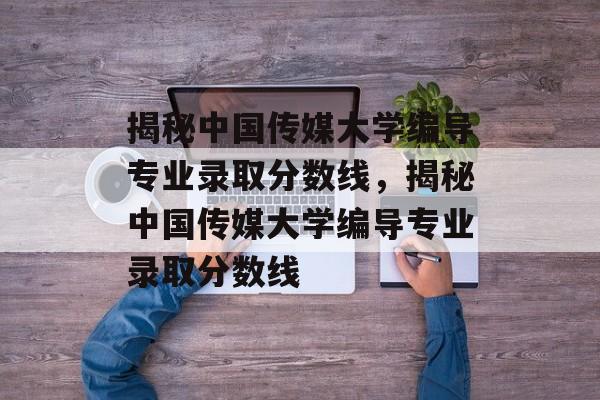 揭秘中国传媒大学编导专业录取分数线，揭秘中国传媒大学编导专业录取分数线