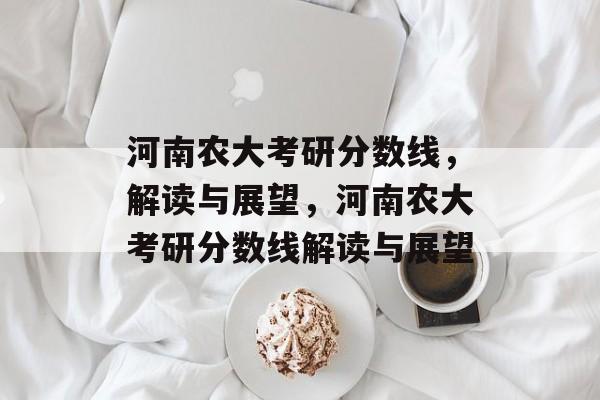 河南农大考研分数线，解读与展望，河南农大考研分数线解读与展望