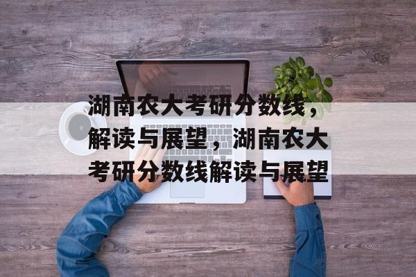 湖南农大考研分数线,解读与展望,湖南农大考研分数线解读与展望 湖南农大考研分数线,解读与展望,湖南农大考研分数线解读与展望