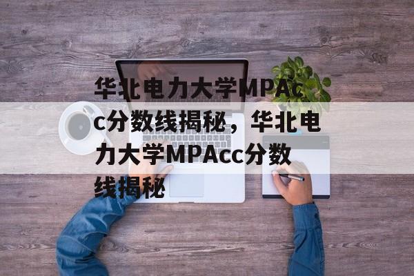 华北电力大学MPAcc分数线揭秘,华北电力大学MPAcc分数线揭秘 华北电力大学MPAcc分数线揭秘,华北电力大学MPAcc分数线揭秘