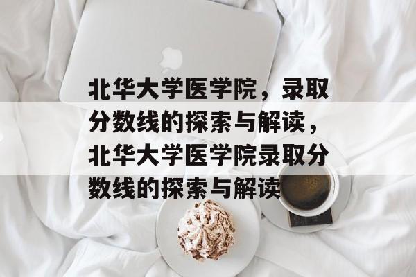 北华大学医学院,录取分数线的探索与解读,北华大学医学院录取分数线的探索与解读 北华大学医学院,录取分数线的探索与解读,北华大学医学院录取分数线的探索与解读