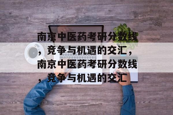 南京中医药考研分数线,竞争与机遇的交汇,南京中医药考研分数线,竞争与机遇的交汇 南京中医药考研分数线,竞争与机遇的交汇,南京中医药考研分数线,竞争与机遇的交汇