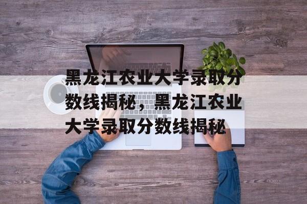 黑龙江农业大学录取分数线揭秘,黑龙江农业大学录取分数线揭秘 黑龙江农业大学录取分数线揭秘,黑龙江农业大学录取分数线揭秘