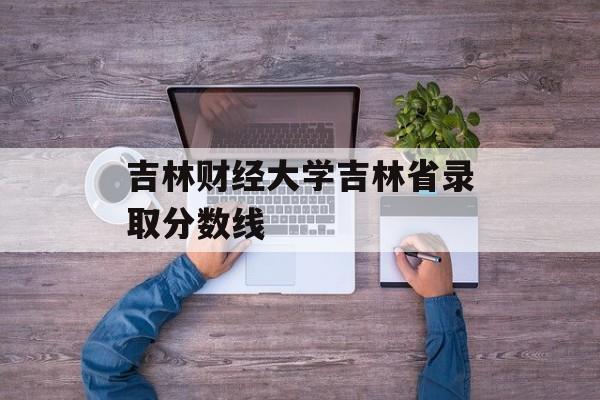 吉林财经大学吉林省录取分数线 吉林财经大学吉林省录取分数线