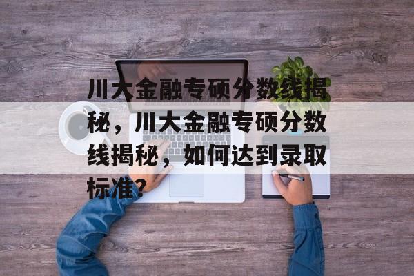 川大金融专硕分数线揭秘，川大金融专硕分数线揭秘，如何达到录取标准？