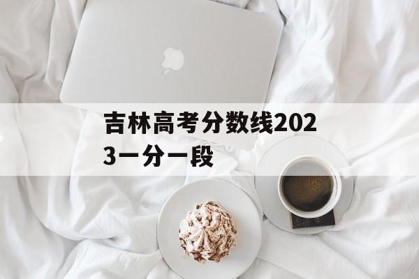 吉林高考分数线2023一分一段 吉林高考分数线2023一分一段