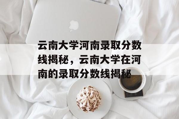 云南大学河南录取分数线揭秘，云南大学在河南的录取分数线揭秘