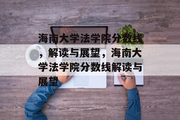 海南大学法学院分数线，解读与展望，海南大学法学院分数线解读与展望