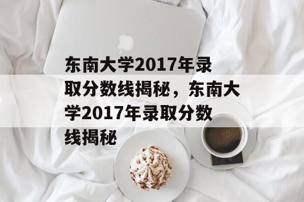 东南大学2017年录取分数线揭秘,东南大学2017年录取分数线揭秘 东南大学2017年录取分数线揭秘,东南大学2017年录取分数线揭秘