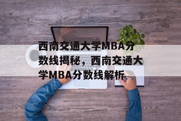 西南交通大学MBA分数线揭秘，西南交通大学MBA分数线解析