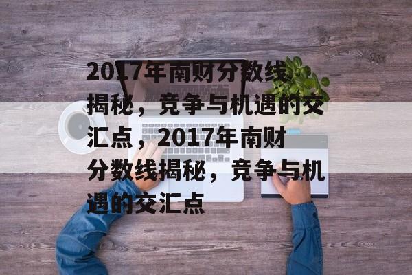 2017年南财分数线揭秘,竞争与机遇的交汇点,2017年南财分数线揭秘,竞争与机遇的交汇点 2017年南财分数线揭秘,竞争与机遇的交汇点,2017年南财分数线揭秘,竞争与机遇的交汇点