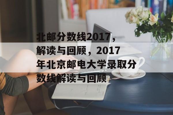 北邮分数线2017,解读与回顾,2017年北京邮电大学录取分数线解读与回顾 北邮分数线2017,解读与回顾,2017年北京邮电大学录取分数线解读与回顾