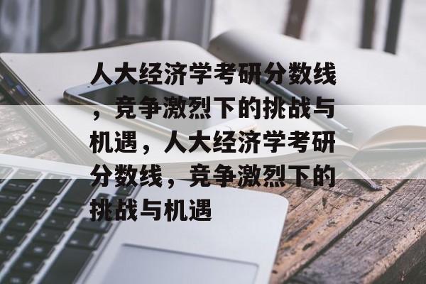 人大经济学考研分数线,竞争激烈下的挑战与机遇,人大经济学考研分数线,竞争激烈下的挑战与机遇 人大经济学考研分数线,竞争激烈下的挑战与机遇,人大经济学考研分数线,竞争激烈下的挑战与机遇