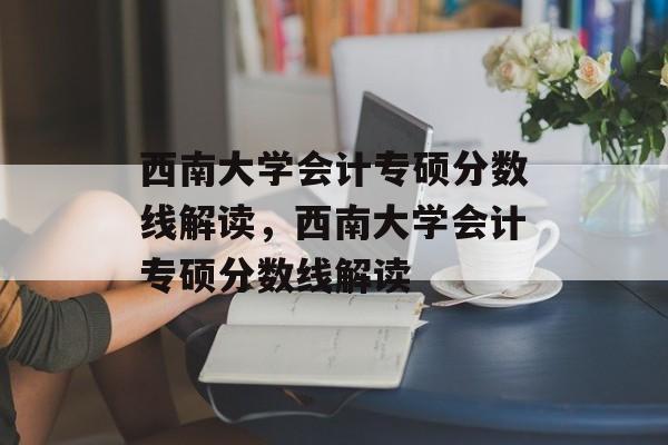 西南大学会计专硕分数线解读,西南大学会计专硕分数线解读 西南大学会计专硕分数线解读,西南大学会计专硕分数线解读