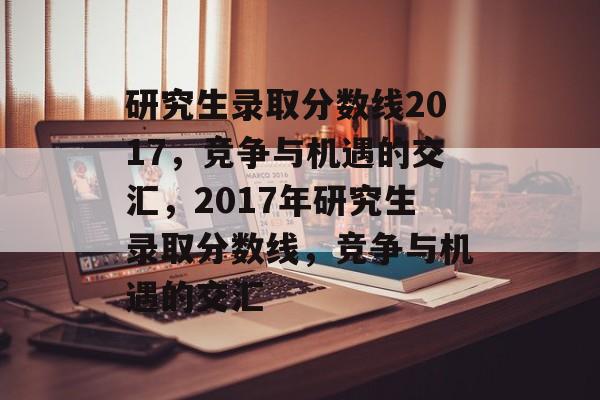 研究生录取分数线2017,竞争与机遇的交汇,2017年研究生录取分数线,竞争与机遇的交汇 研究生录取分数线2017,竞争与机遇的交汇,2017年研究生录取分数线,竞争与机遇的交汇