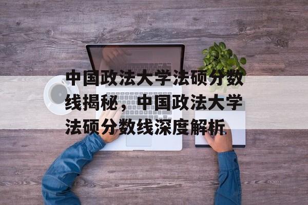 中国政法大学法硕分数线揭秘,中国政法大学法硕分数线深度解析 中国政法大学法硕分数线揭秘,中国政法大学法硕分数线深度解析