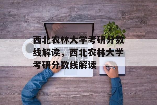 西北农林大学考研分数线解读,西北农林大学考研分数线解读 西北农林大学考研分数线解读,西北农林大学考研分数线解读