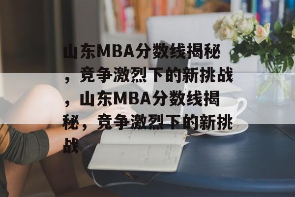 山东MBA分数线揭秘,竞争激烈下的新挑战,山东MBA分数线揭秘,竞争激烈下的新挑战 山东MBA分数线揭秘,竞争激烈下的新挑战,山东MBA分数线揭秘,竞争激烈下的新挑战
