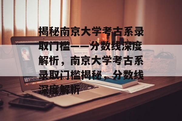 揭秘南京大学考古系录取门槛——分数线深度解析，南京大学考古系录取门槛揭秘，分数线深度解析