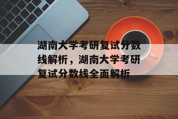 湖南大学考研复试分数线解析，湖南大学考研复试分数线全面解析