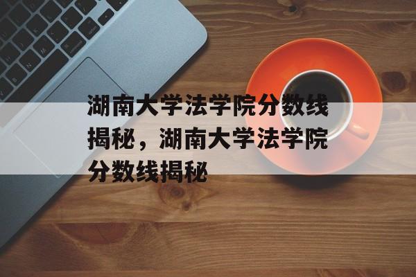 湖南大学法学院分数线揭秘,湖南大学法学院分数线揭秘 湖南大学法学院分数线揭秘,湖南大学法学院分数线揭秘