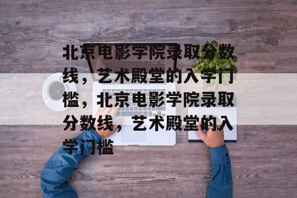 北京电影学院录取分数线，艺术殿堂的入学门槛，北京电影学院录取分数线，艺术殿堂的入学门槛