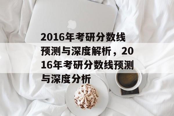 2016年考研分数线预测与深度解析,2016年考研分数线预测与深度分析 2016年考研分数线预测与深度解析,2016年考研分数线预测与深度分析
