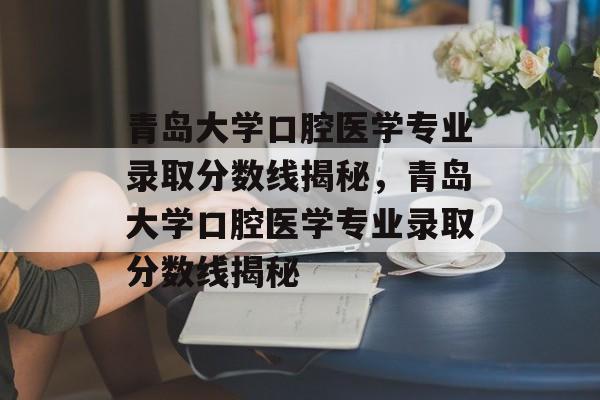 青岛大学口腔医学专业录取分数线揭秘,青岛大学口腔医学专业录取分数线揭秘 青岛大学口腔医学专业录取分数线揭秘,青岛大学口腔医学专业录取分数线揭秘