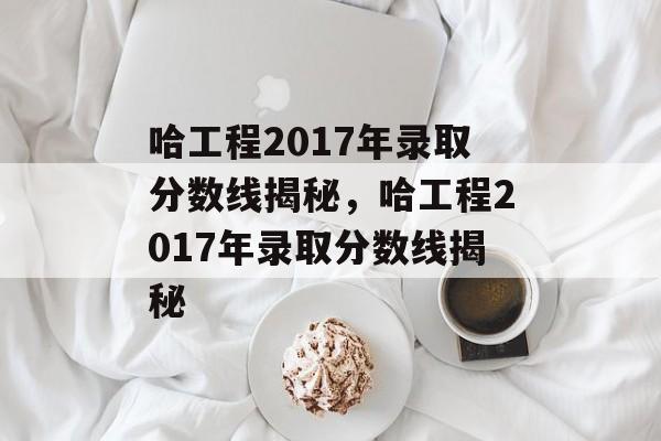哈工程2017年录取分数线揭秘，哈工程2017年录取分数线揭秘