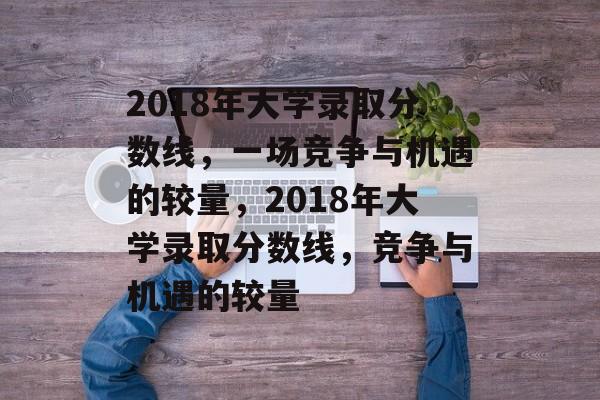 2018年大学录取分数线,一场竞争与机遇的较量,2018年大学录取分数线,竞争与机遇的较量 2018年大学录取分数线,一场竞争与机遇的较量,2018年大学录取分数线,竞争与机遇的较量