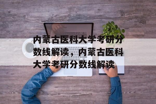 内蒙古医科大学考研分数线解读,内蒙古医科大学考研分数线解读 内蒙古医科大学考研分数线解读,内蒙古医科大学考研分数线解读