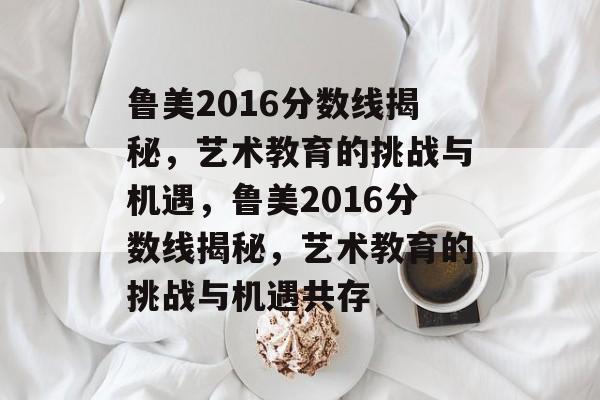 鲁美2016分数线揭秘,艺术教育的挑战与机遇,鲁美2016分数线揭秘,艺术教育的挑战与机遇共存 鲁美2016分数线揭秘,艺术教育的挑战与机遇,鲁美2016分数线揭秘,艺术教育的挑战与机遇共存